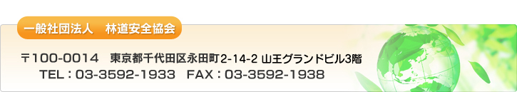 一般社団法人　林道安全協会　〒100-0014　東京都千代田区永田町2-4-3　永田町ビル4階　TEL：03-3592-1933　FAX：03-3592-1938